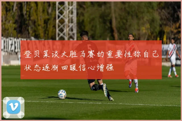 登贝莱谈大胜马赛的重要性称自己状态逐渐回暖信心增强