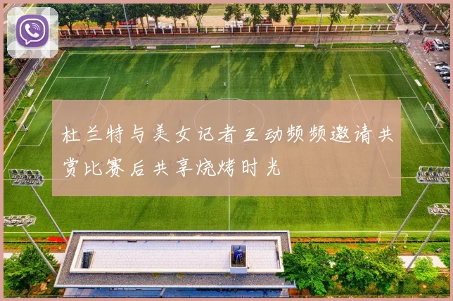 杜兰特与美女记者互动频频邀请共赏比赛后共享烧烤时光