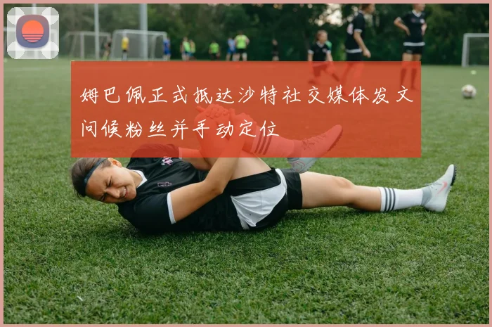 姆巴佩正式抵达沙特社交媒体发文问候粉丝并手动定位