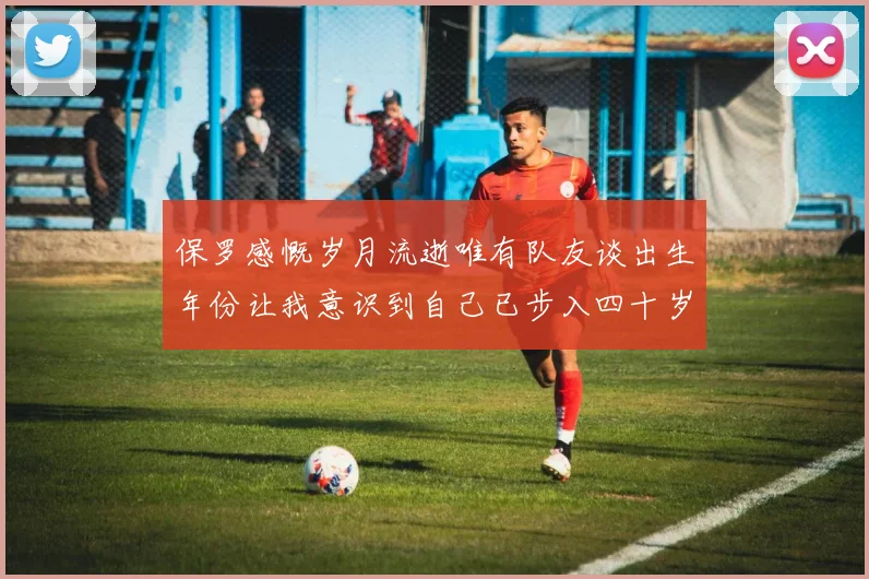 保罗感慨岁月流逝唯有队友谈出生年份让我意识到自己已步入四十岁