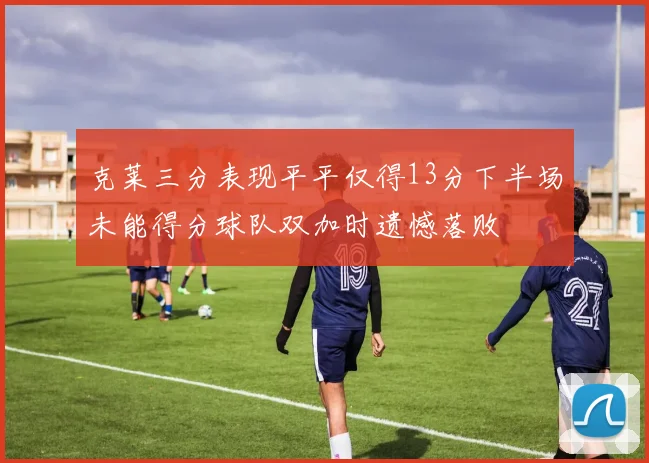 克莱三分表现平平仅得13分下半场未能得分球队双加时遗憾落败