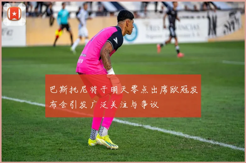 巴斯托尼将于明天零点出席欧冠发布会引发广泛关注与争议