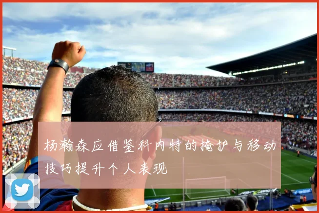 杨瀚森应借鉴科内特的掩护与移动技巧提升个人表现