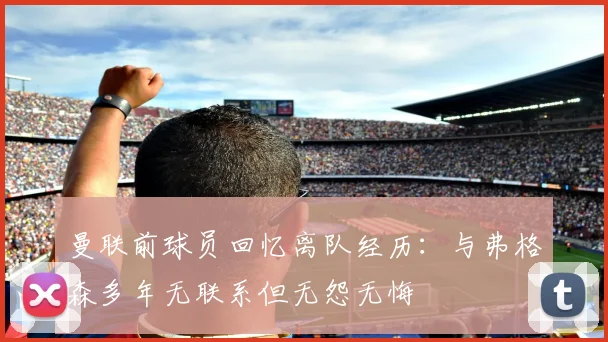 曼联前球员回忆离队经历：与弗格森多年无联系但无怨无悔