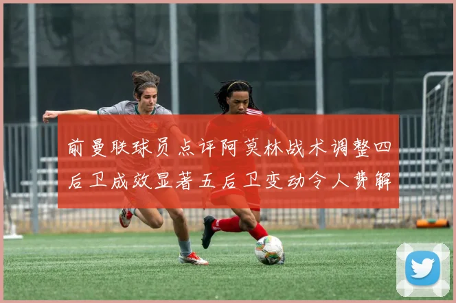 前曼联球员点评阿莫林战术调整四后卫成效显著五后卫变动令人费解