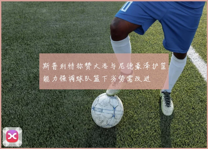 斯普利特称赞大洛与尼德豪泽护筐能力强调球队篮下劣势需改进