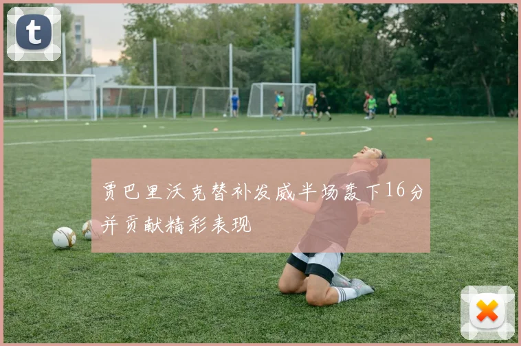 贾巴里沃克替补发威半场轰下16分并贡献精彩表现